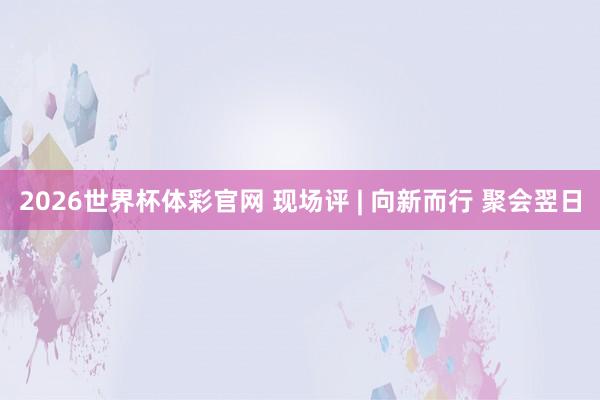 2026世界杯体彩官网 现场评 | 向新而行 聚会翌日