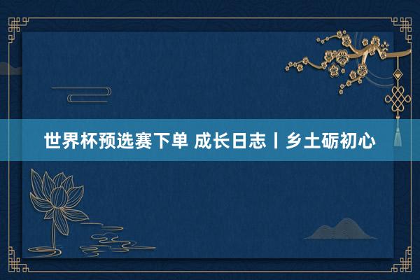 世界杯预选赛下单 成长日志丨乡土砺初心