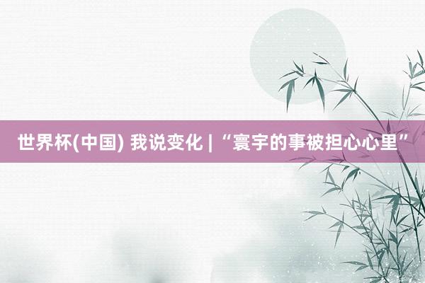 世界杯(中国) 我说变化 | “寰宇的事被担心心里”