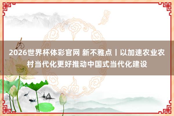 2026世界杯体彩官网 新不雅点丨以加速农业农村当代化更好推动中国式当代化建设