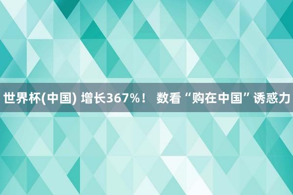 世界杯(中国) 增长367%！ 数看“购在中国”诱惑力