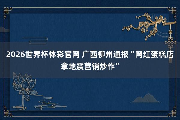 2026世界杯体彩官网 广西柳州通报“网红蛋糕店拿地震营销炒作”