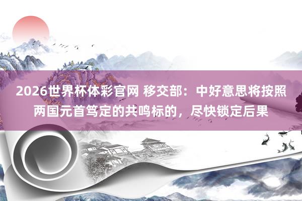 2026世界杯体彩官网 移交部：中好意思将按照两国元首笃定的共鸣标的，尽快锁定后果