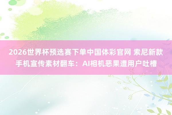 2026世界杯预选赛下单中国体彩官网 索尼新款手机宣传素材翻车：AI相机恶果遭用户吐槽