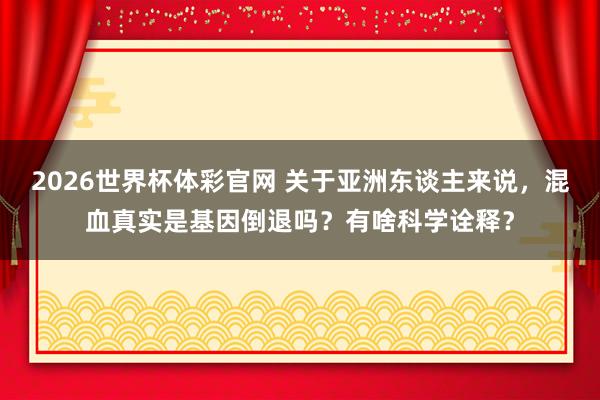 2026世界杯体彩官网 关于亚洲东谈主来说，混血真实是基因倒退吗？有啥科学诠释？
