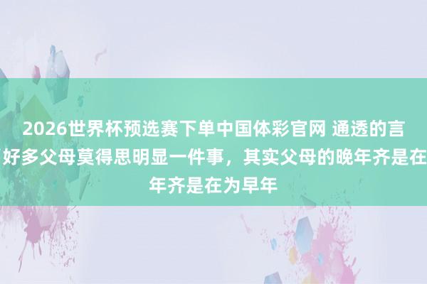 2026世界杯预选赛下单中国体彩官网 通透的言辞： “好多父母莫得思明显一件事，其实父母的晚年齐是在为早年