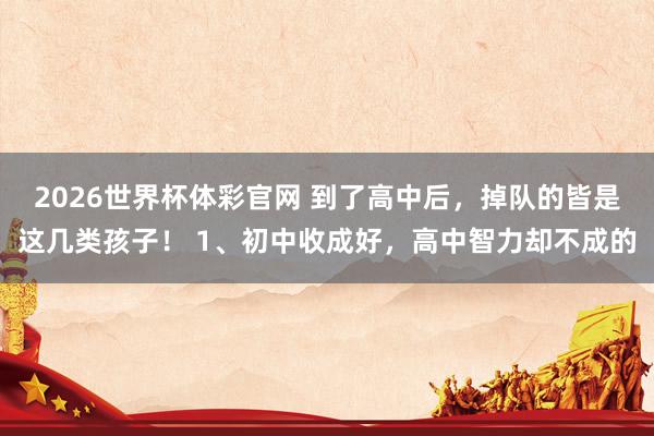 2026世界杯体彩官网 到了高中后，掉队的皆是这几类孩子！ 1、初中收成好，高中智力却不成的