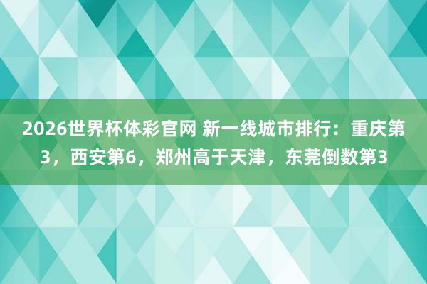 2026世界杯体彩官网 新一线城市排行:重庆第3,西安第6,郑州高于天津,东莞倒数第3
