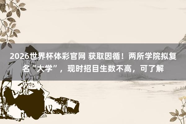2026世界杯体彩官网 获取因循！两所学院拟复名“大学”，现时招目生数不高，可了解