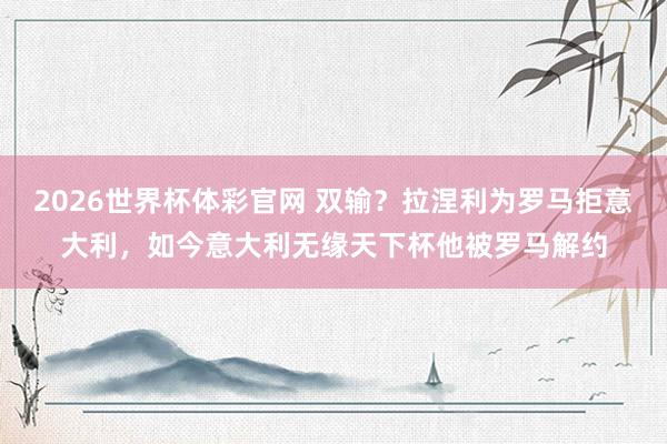 2026世界杯体彩官网 双输？拉涅利为罗马拒意大利，如今意大利无缘天下杯他被罗马解约