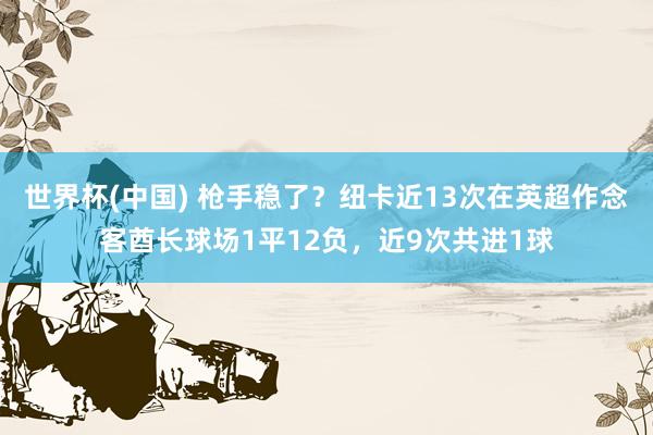 世界杯(中国) 枪手稳了？纽卡近13次在英超作念客酋长球场1平12负，近9次共进1球