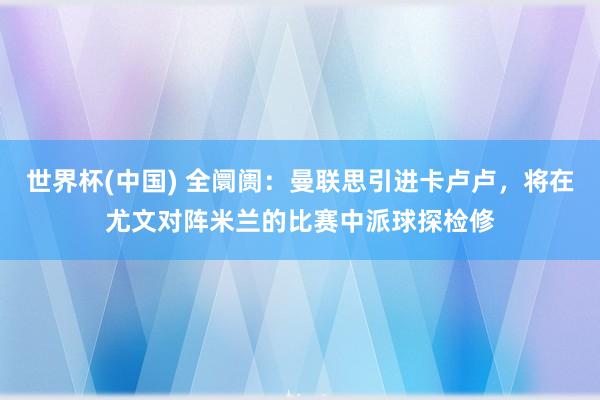 世界杯(中国) 全阛阓：曼联思引进卡卢卢，将在尤文对阵米兰的比赛中派球探检修