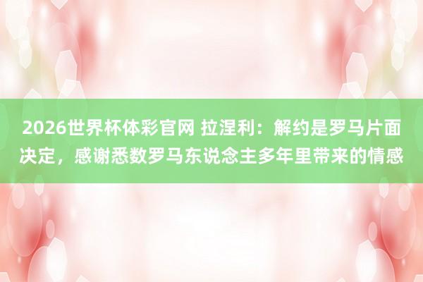 2026世界杯体彩官网 拉涅利：解约是罗马片面决定，感谢悉数罗马东说念主多年里带来的情感