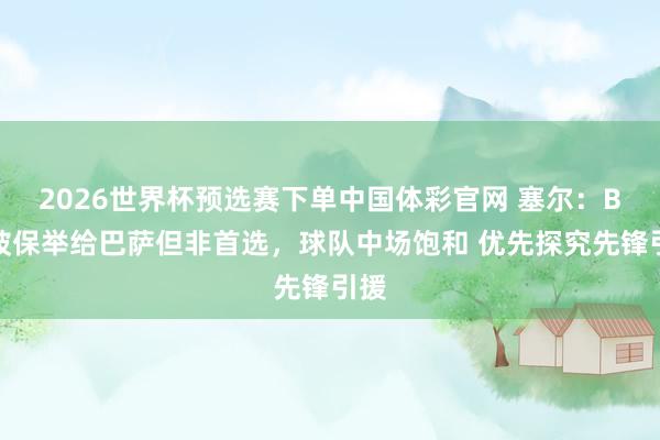 2026世界杯预选赛下单中国体彩官网 塞尔：B席被保举给巴萨但非首选，球队中场饱和 优先探究先锋引援