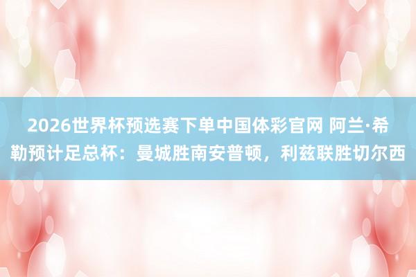2026世界杯预选赛下单中国体彩官网 阿兰·希勒预计足总杯：曼城胜南安普顿，利兹联胜切尔西