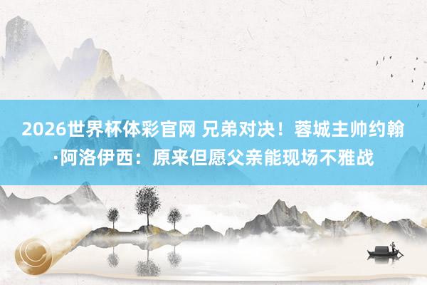 2026世界杯体彩官网 兄弟对决！蓉城主帅约翰·阿洛伊西：原来但愿父亲能现场不雅战