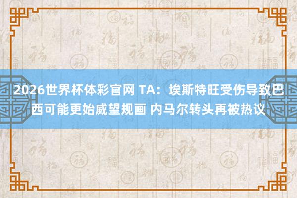 2026世界杯体彩官网 TA：埃斯特旺受伤导致巴西可能更始威望规画 内马尔转头再被热议