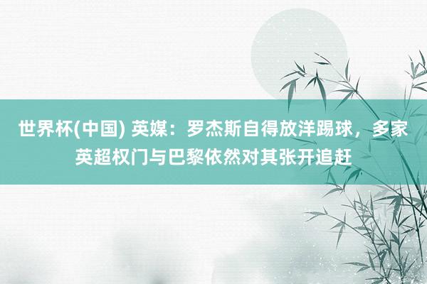 世界杯(中国) 英媒：罗杰斯自得放洋踢球，多家英超权门与巴黎依然对其张开追赶