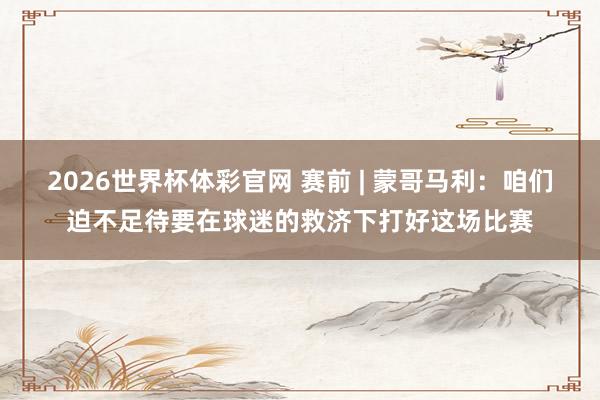 2026世界杯体彩官网 赛前 | 蒙哥马利：咱们迫不足待要在球迷的救济下打好这场比赛