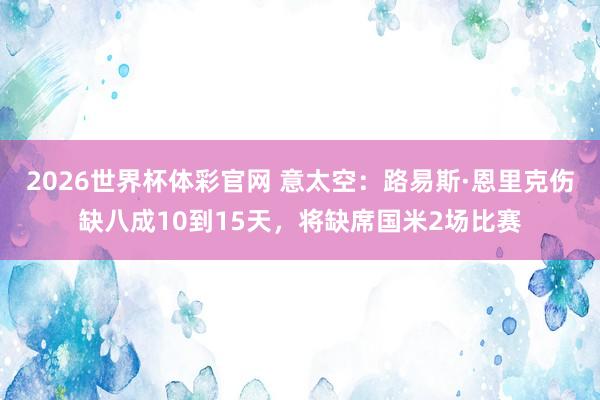 2026世界杯体彩官网 意太空：路易斯·恩里克伤缺八成10到15天，将缺席国米2场比赛