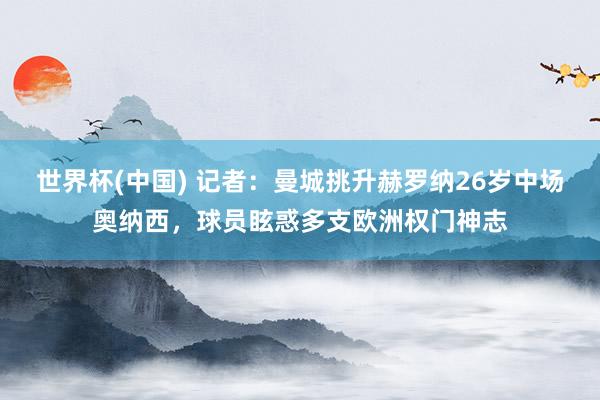 世界杯(中国) 记者：曼城挑升赫罗纳26岁中场奥纳西，球员眩惑多支欧洲权门神志