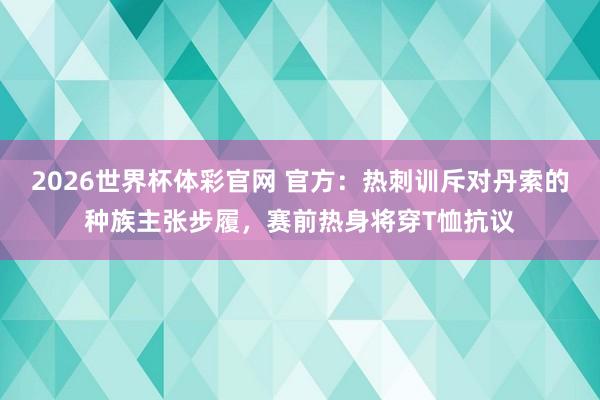 2026世界杯体彩官网 官方：热刺训斥对丹索的种族主张步履，赛前热身将穿T恤抗议
