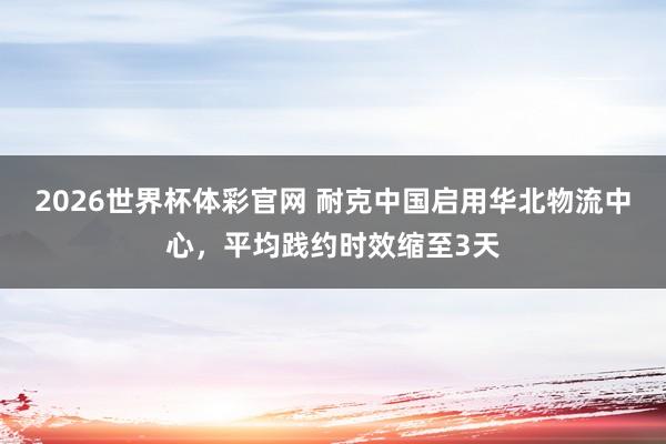 2026世界杯体彩官网 耐克中国启用华北物流中心，平均践约时效缩至3天