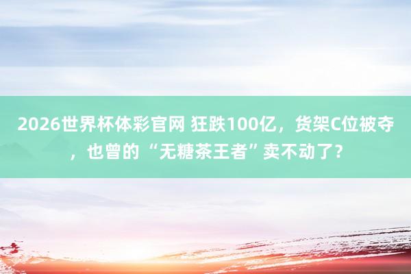 2026世界杯体彩官网 狂跌100亿，货架C位被夺，也曾的 “无糖茶王者”卖不动了？