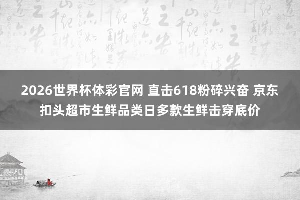 2026世界杯体彩官网 直击618粉碎兴奋 京东扣头超市生鲜品类日多款生鲜击穿底价