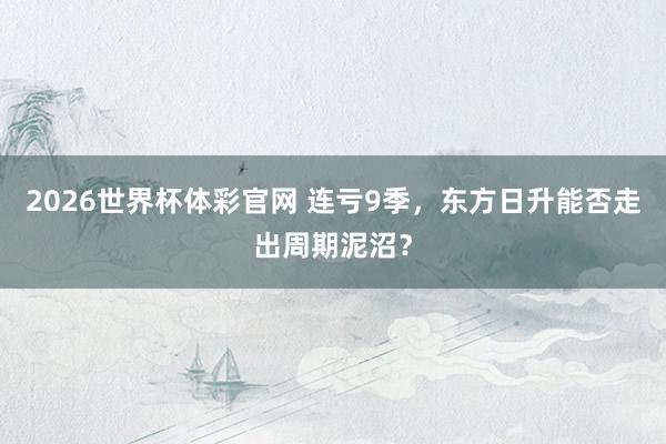 2026世界杯体彩官网 连亏9季，东方日升能否走出周期泥沼？
