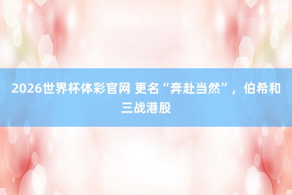 2026世界杯体彩官网 更名“奔赴当然”，伯希和三战港股