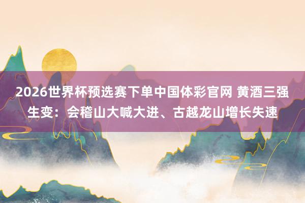 2026世界杯预选赛下单中国体彩官网 黄酒三强生变：会稽山大喊大进、古越龙山增长失速