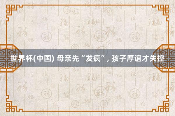 世界杯(中国) 母亲先“发疯”， 孩子厚谊才失控