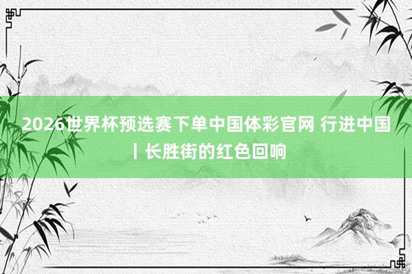 2026世界杯预选赛下单中国体彩官网 行进中国丨长胜街的红色回响