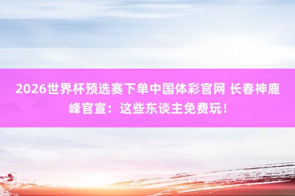 2026世界杯预选赛下单中国体彩官网 长春神鹿峰官宣：这些东谈主免费玩！