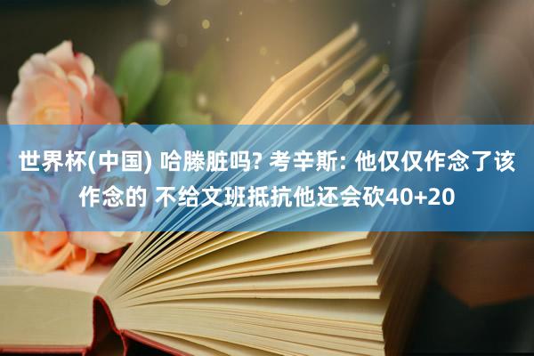 世界杯(中国) 哈滕脏吗? 考辛斯: 他仅仅作念了该作念的 不给文班抵抗他还会砍40+20