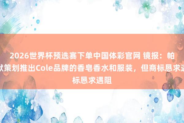 2026世界杯预选赛下单中国体彩官网 镜报：帕尔默策划推出Cole品牌的香皂香水和服装，但商标恳求遇阻