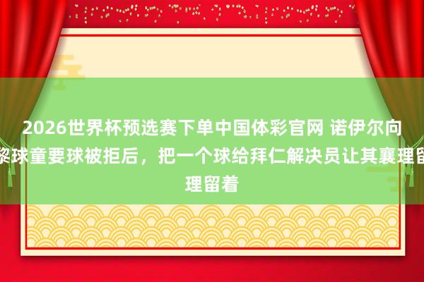 2026世界杯预选赛下单中国体彩官网 诺伊尔向巴黎球童要球被拒后，把一个球给拜仁解决员让其襄理留着