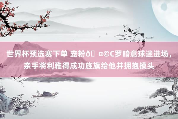 世界杯预选赛下单 宠粉🤩C罗暗意球迷进场，<a href=