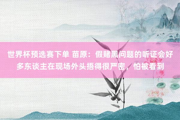 世界杯预选赛下单 苗原：假赌黑问题的听证会好多东谈主在现场外头捂得很严密，怕被看到