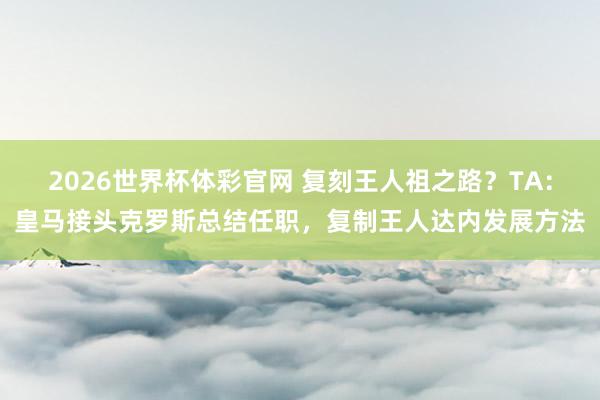 2026世界杯体彩官网 复刻王人祖之路？TA：皇马接头克罗斯总结任职，复制王人达内发展方法