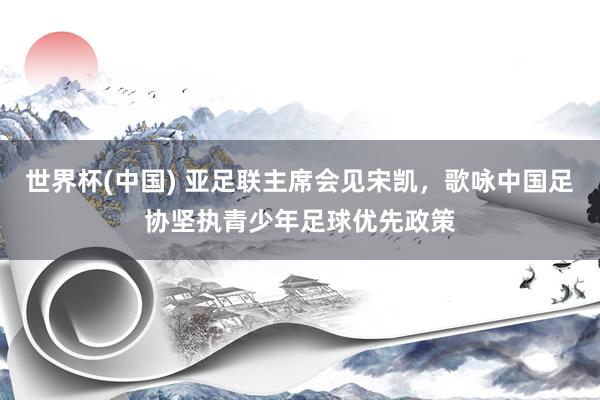 世界杯(中国) 亚足联主席会见宋凯，歌咏中国足协坚执青少年足球优先政策