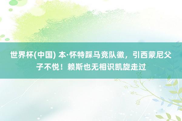 世界杯(中国) 本·怀特踩马竞队徽，引西蒙尼父子不悦！赖斯也无相识凯旋走过