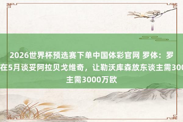 2026世界杯预选赛下单中国体彩官网 罗体：罗马念念在5月谈妥阿拉贝戈维奇，让勒沃库森放东谈主需3000万欧