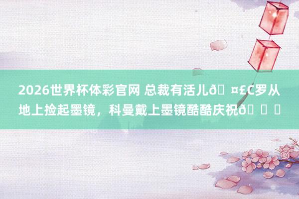 2026世界杯体彩官网 总裁有活儿🤣C罗从地上捡起墨镜，<a href=