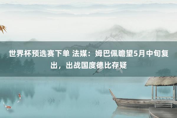 世界杯预选赛下单 法媒：姆巴佩瞻望5月中旬复出，出战国度德比存疑