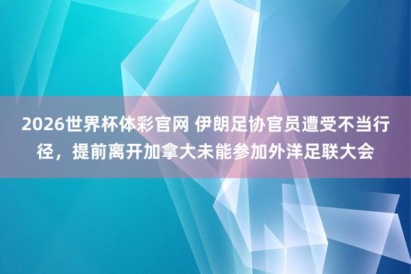 2026世界杯体彩官网 伊朗足协官员遭受不当行径,提前离开加拿大未能参加外洋足联大会
