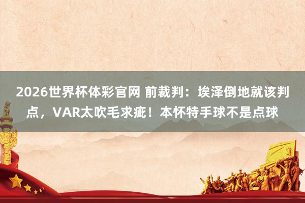 2026世界杯体彩官网 前裁判：埃泽倒地就该判点，VAR太吹毛求疵！本怀特手球不是点球