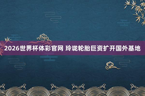 2026世界杯体彩官网 玲珑轮胎巨资扩开国外基地