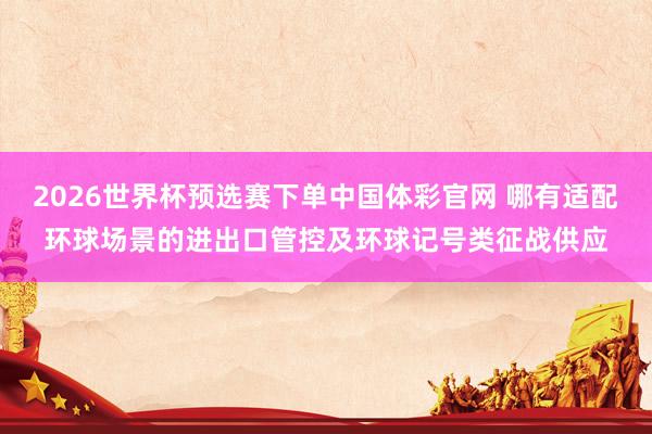 2026世界杯预选赛下单中国体彩官网 哪有适配环球场景的进出口管控及环球记号类征战供应